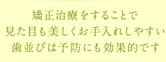 矯正治療をすることで見た目も美しくお手入れしやすい歯並びは予防にも効果的です
