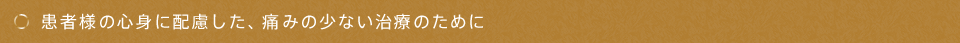 患者様の心身に配慮した、痛みの少ない治療のために