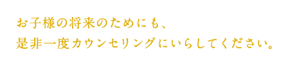 お子様の将来のためにも、是非一度カウンセリングにいらしてください。