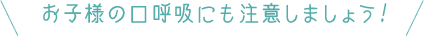 お子様の口呼吸にも注意しましょう!