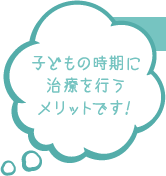 子どもの時期に治療を行うメリットです!