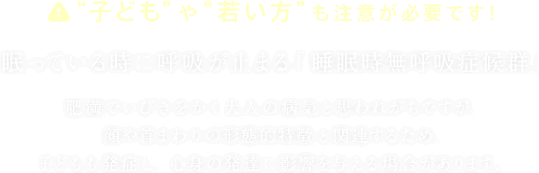 “子ども”や“若い方”も注意が必要です!眠っている時に呼吸が止まる「睡眠時無呼吸症候群」肥満でいびきをかく大人の病気と思われがちですが、顔や首まわりの形態的特徴と関連するため、子どもも発症し、心身の発達に影響を与える場合があります。