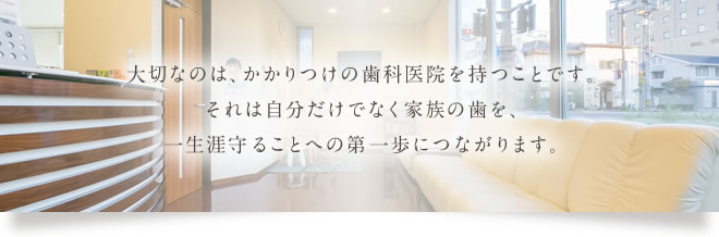 大切なのは、かかりつけの歯科医院を持つことです。それは自分だけでなく家族の歯を、一生涯守ることへの第一歩につながります。